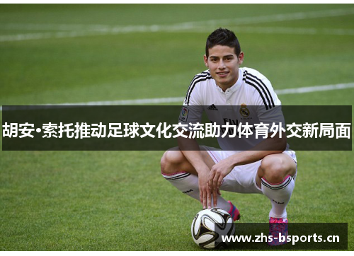 胡安·索托推动足球文化交流助力体育外交新局面